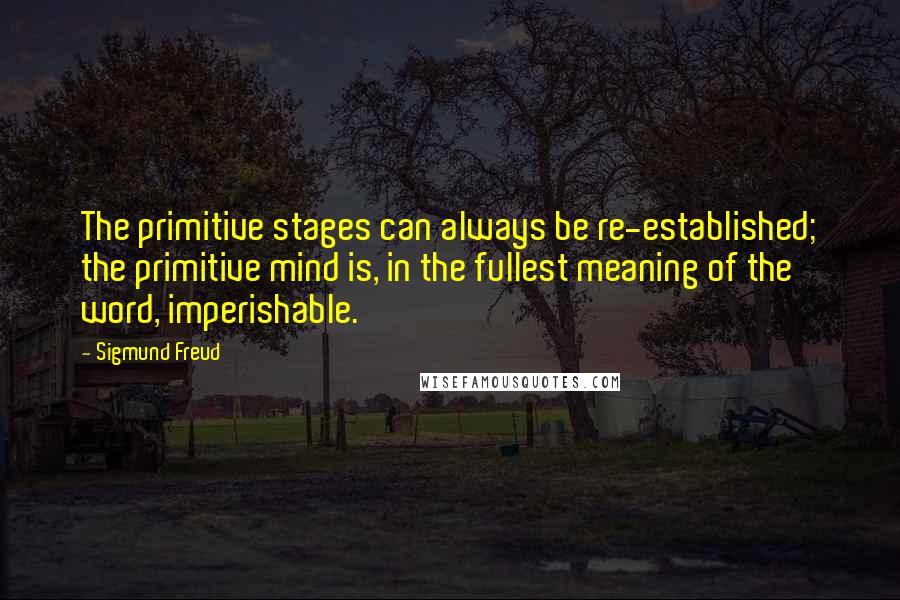 Sigmund Freud Quotes: The primitive stages can always be re-established; the primitive mind is, in the fullest meaning of the word, imperishable.