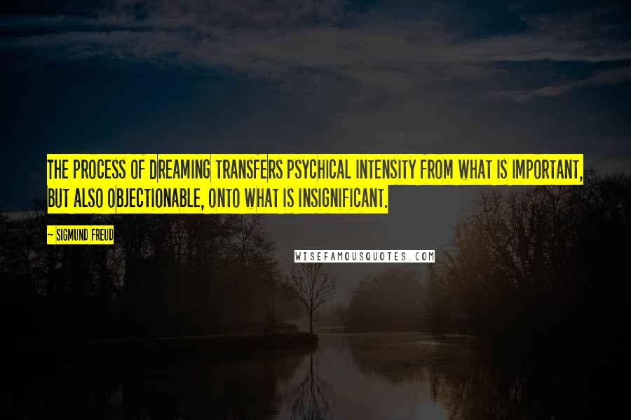 Sigmund Freud Quotes: The process of dreaming transfers psychical intensity from what is important, but also objectionable, onto what is insignificant.