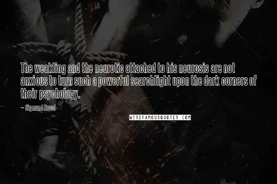 Sigmund Freud Quotes: The weakling and the neurotic attached to his neurosis are not anxious to turn such a powerful searchlight upon the dark corners of their psychology.