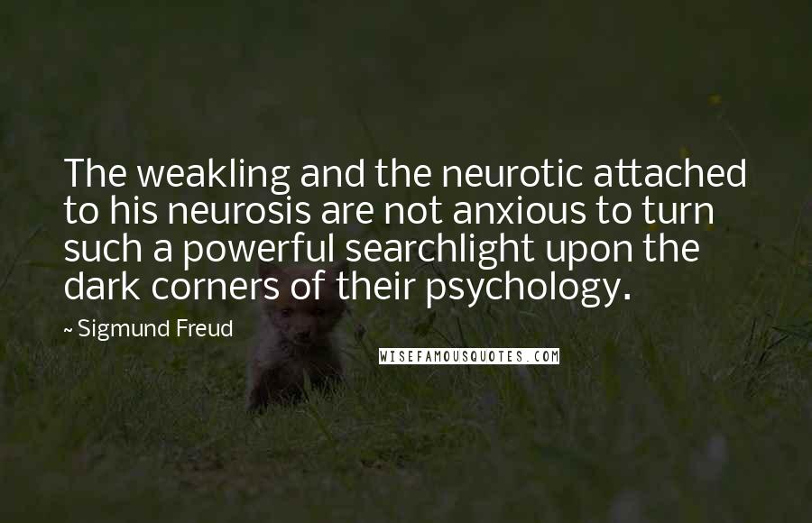Sigmund Freud Quotes: The weakling and the neurotic attached to his neurosis are not anxious to turn such a powerful searchlight upon the dark corners of their psychology.