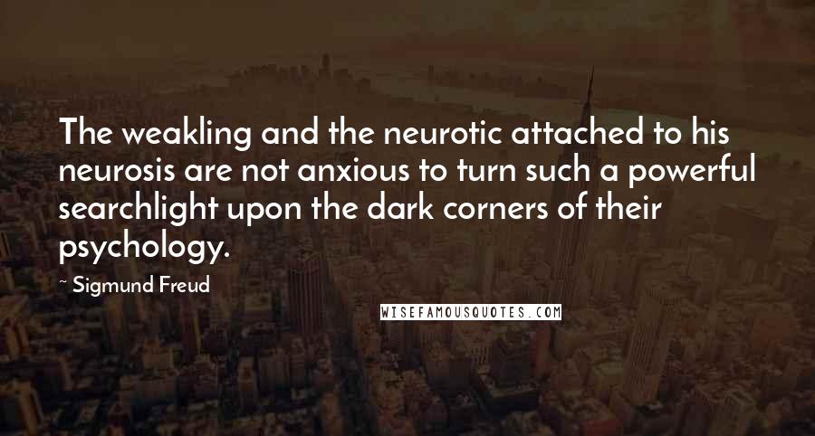 Sigmund Freud Quotes: The weakling and the neurotic attached to his neurosis are not anxious to turn such a powerful searchlight upon the dark corners of their psychology.