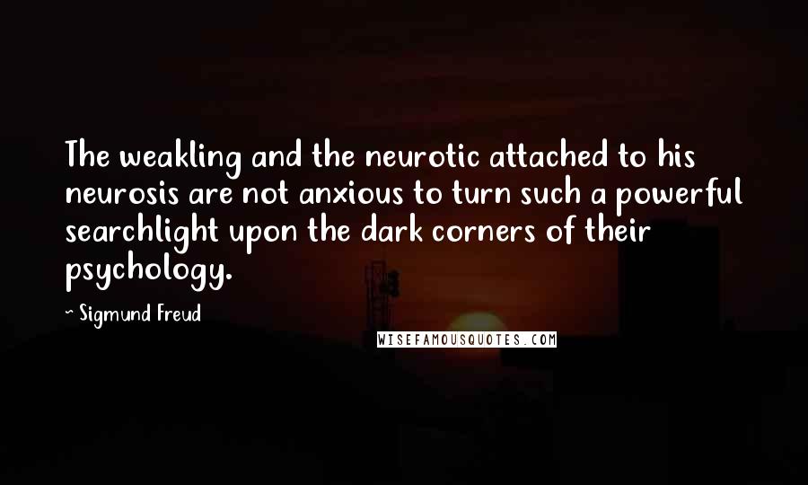 Sigmund Freud Quotes: The weakling and the neurotic attached to his neurosis are not anxious to turn such a powerful searchlight upon the dark corners of their psychology.