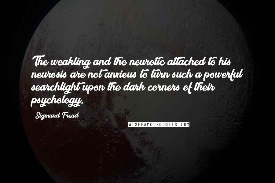Sigmund Freud Quotes: The weakling and the neurotic attached to his neurosis are not anxious to turn such a powerful searchlight upon the dark corners of their psychology.