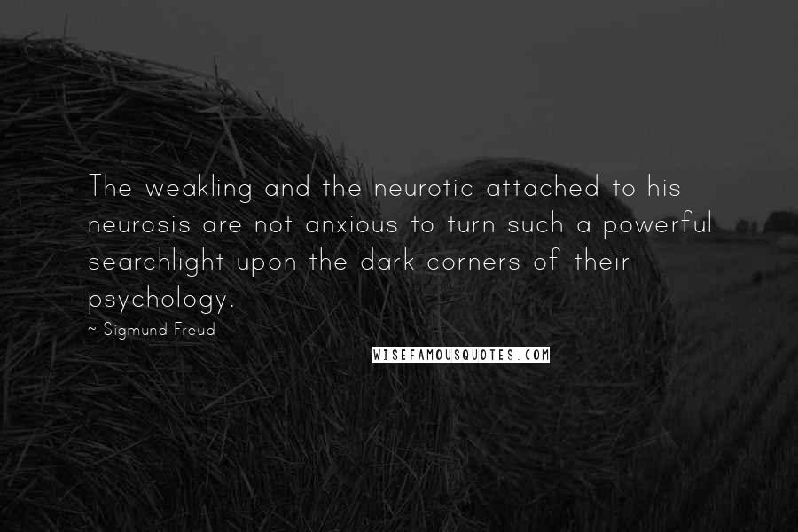 Sigmund Freud Quotes: The weakling and the neurotic attached to his neurosis are not anxious to turn such a powerful searchlight upon the dark corners of their psychology.