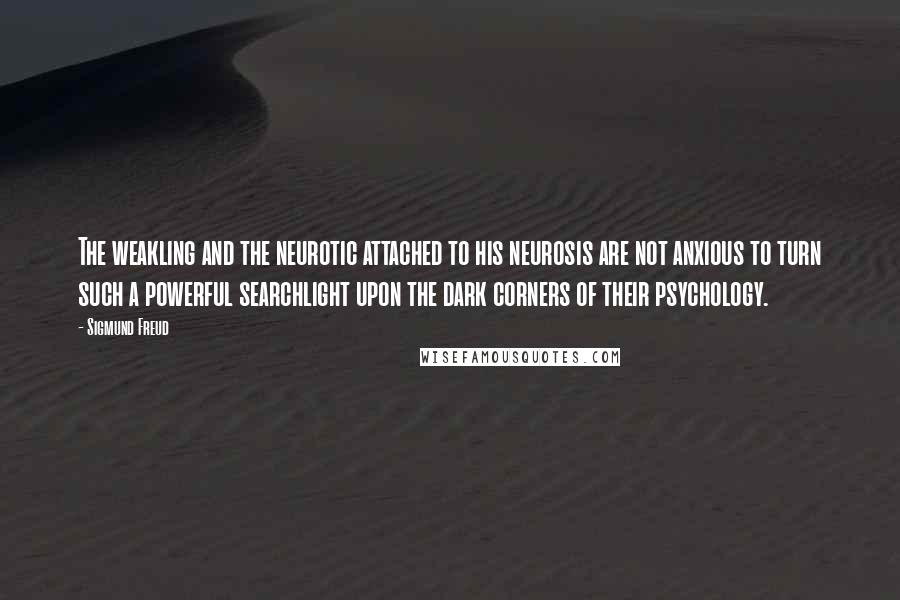 Sigmund Freud Quotes: The weakling and the neurotic attached to his neurosis are not anxious to turn such a powerful searchlight upon the dark corners of their psychology.