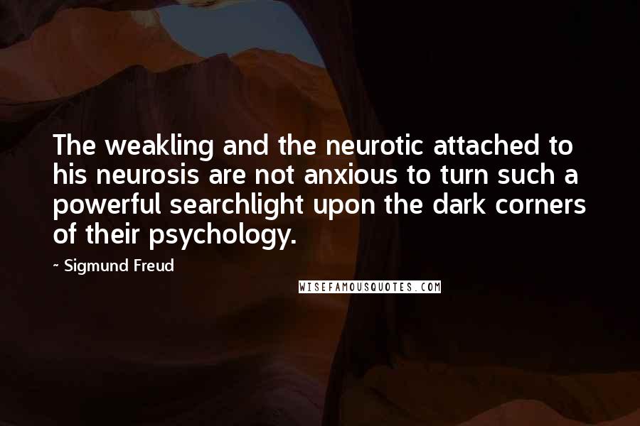 Sigmund Freud Quotes: The weakling and the neurotic attached to his neurosis are not anxious to turn such a powerful searchlight upon the dark corners of their psychology.