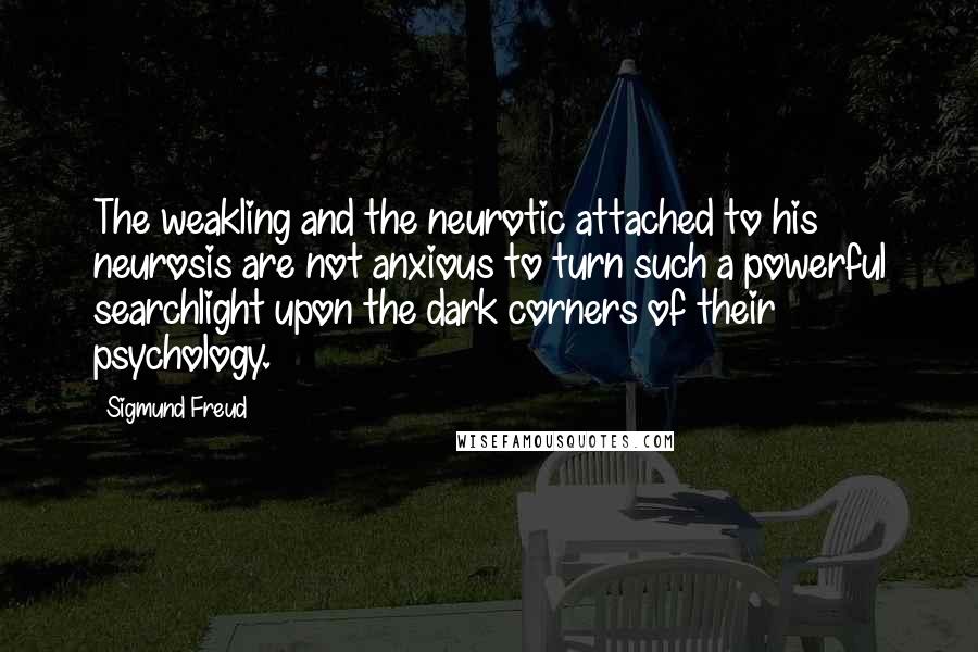 Sigmund Freud Quotes: The weakling and the neurotic attached to his neurosis are not anxious to turn such a powerful searchlight upon the dark corners of their psychology.