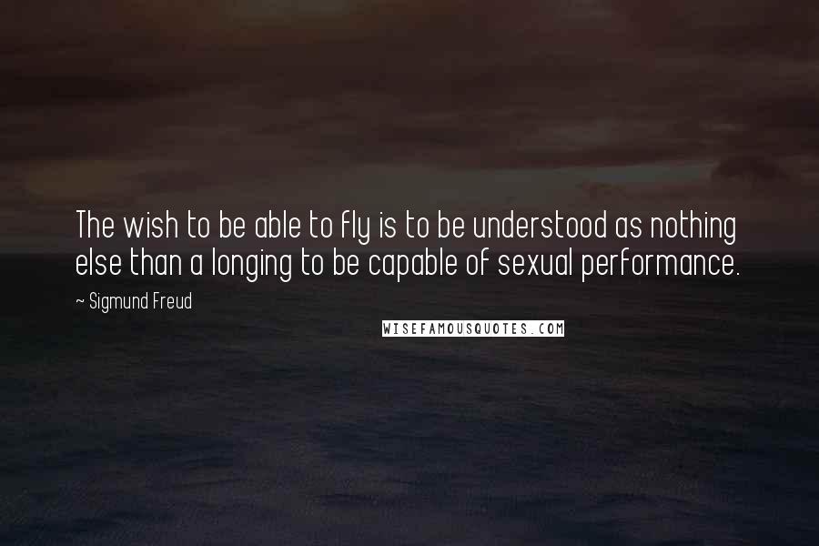 Sigmund Freud Quotes: The wish to be able to fly is to be understood as nothing else than a longing to be capable of sexual performance.