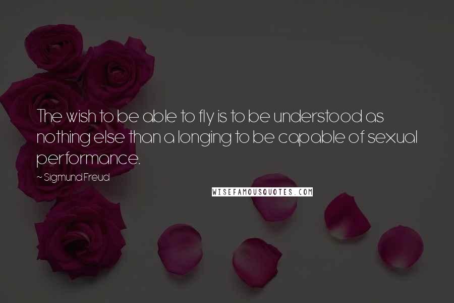 Sigmund Freud Quotes: The wish to be able to fly is to be understood as nothing else than a longing to be capable of sexual performance.