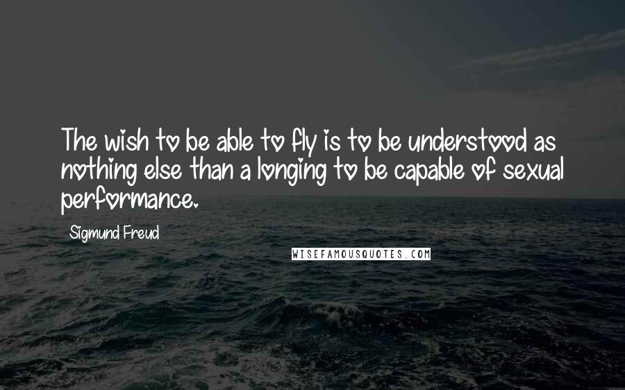 Sigmund Freud Quotes: The wish to be able to fly is to be understood as nothing else than a longing to be capable of sexual performance.