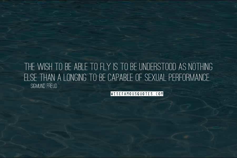 Sigmund Freud Quotes: The wish to be able to fly is to be understood as nothing else than a longing to be capable of sexual performance.