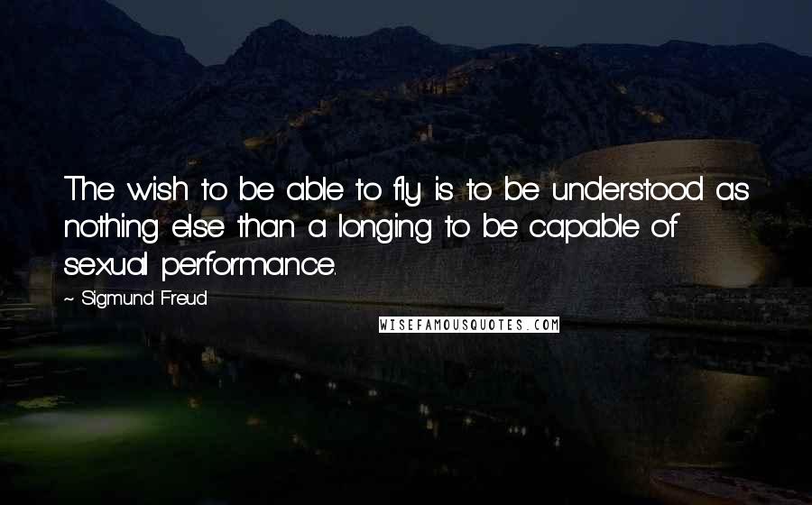 Sigmund Freud Quotes: The wish to be able to fly is to be understood as nothing else than a longing to be capable of sexual performance.