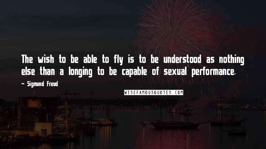 Sigmund Freud Quotes: The wish to be able to fly is to be understood as nothing else than a longing to be capable of sexual performance.