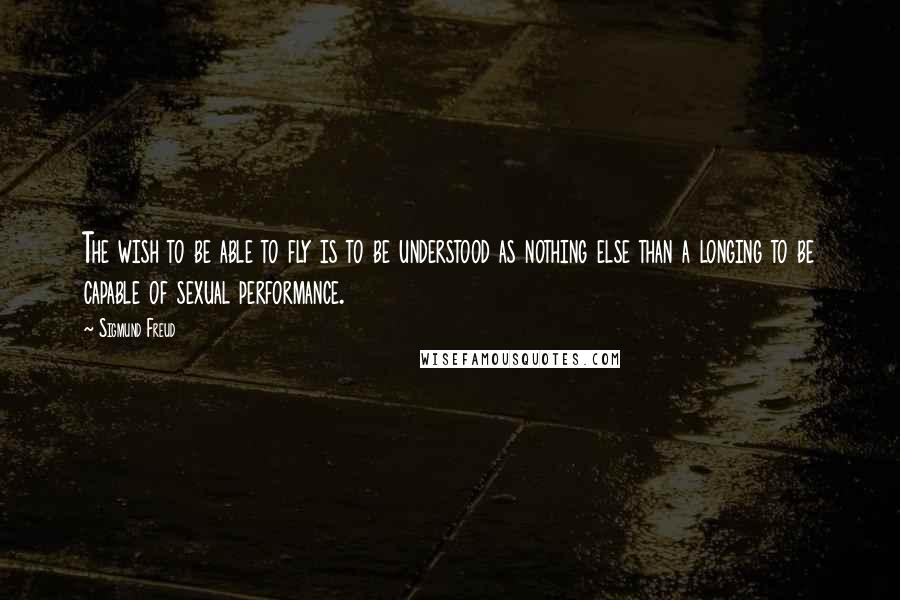 Sigmund Freud Quotes: The wish to be able to fly is to be understood as nothing else than a longing to be capable of sexual performance.