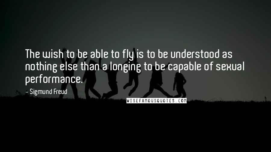 Sigmund Freud Quotes: The wish to be able to fly is to be understood as nothing else than a longing to be capable of sexual performance.