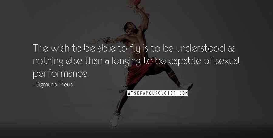 Sigmund Freud Quotes: The wish to be able to fly is to be understood as nothing else than a longing to be capable of sexual performance.