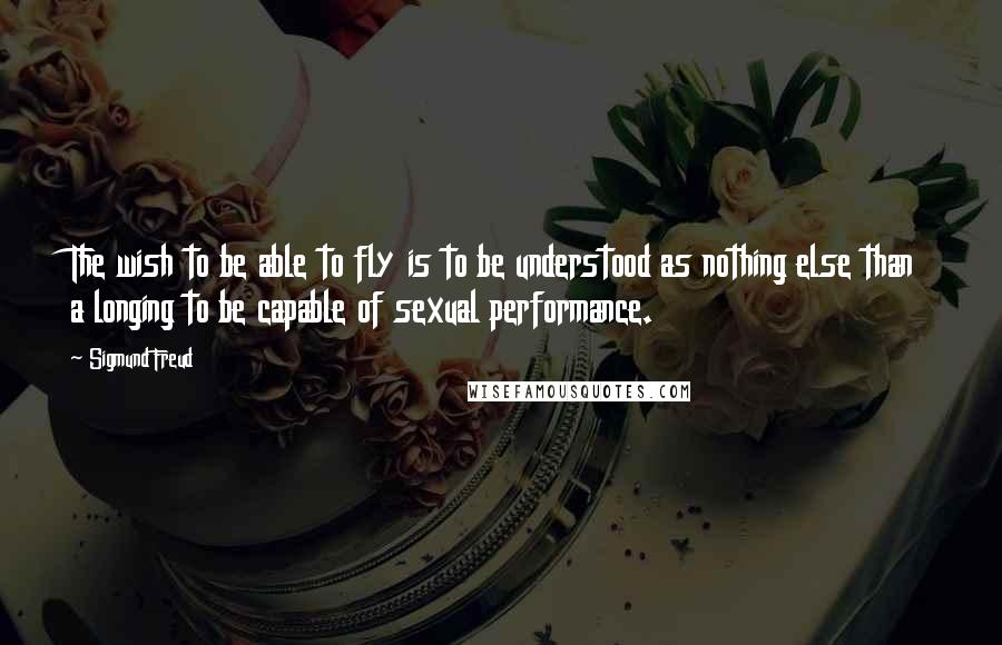 Sigmund Freud Quotes: The wish to be able to fly is to be understood as nothing else than a longing to be capable of sexual performance.