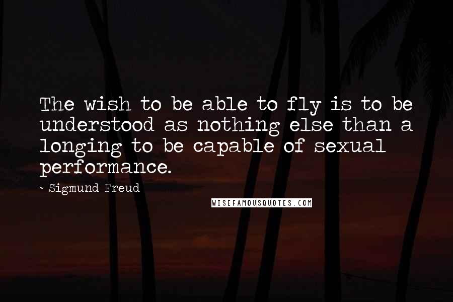 Sigmund Freud Quotes: The wish to be able to fly is to be understood as nothing else than a longing to be capable of sexual performance.