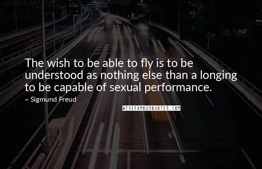 Sigmund Freud Quotes: The wish to be able to fly is to be understood as nothing else than a longing to be capable of sexual performance.