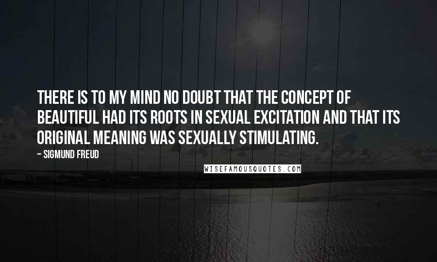 Sigmund Freud Quotes: There is to my mind no doubt that the concept of beautiful had its roots in sexual excitation and that its original meaning was sexually stimulating.