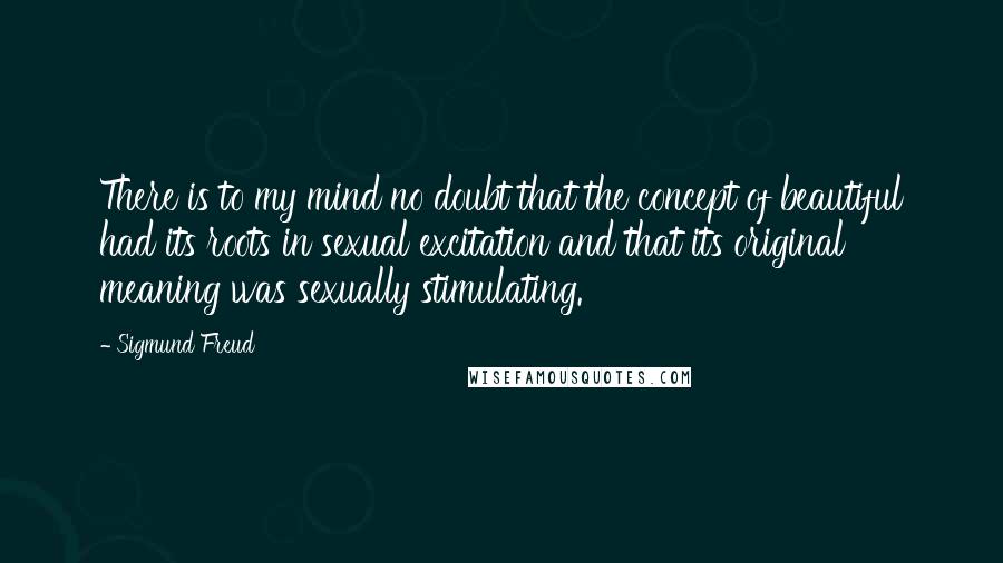 Sigmund Freud Quotes: There is to my mind no doubt that the concept of beautiful had its roots in sexual excitation and that its original meaning was sexually stimulating.