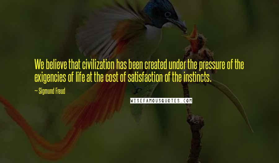 Sigmund Freud Quotes: We believe that civilization has been created under the pressure of the exigencies of life at the cost of satisfaction of the instincts.