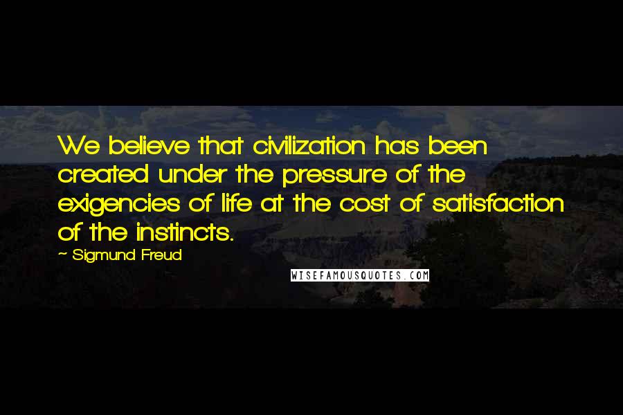 Sigmund Freud Quotes: We believe that civilization has been created under the pressure of the exigencies of life at the cost of satisfaction of the instincts.
