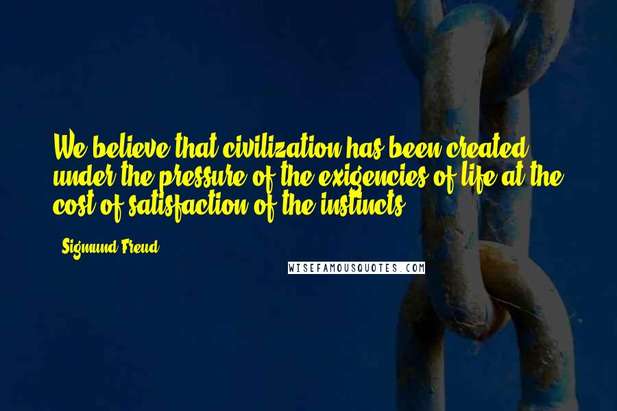 Sigmund Freud Quotes: We believe that civilization has been created under the pressure of the exigencies of life at the cost of satisfaction of the instincts.