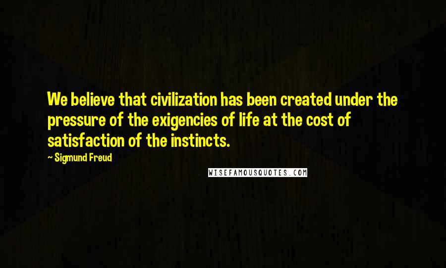 Sigmund Freud Quotes: We believe that civilization has been created under the pressure of the exigencies of life at the cost of satisfaction of the instincts.