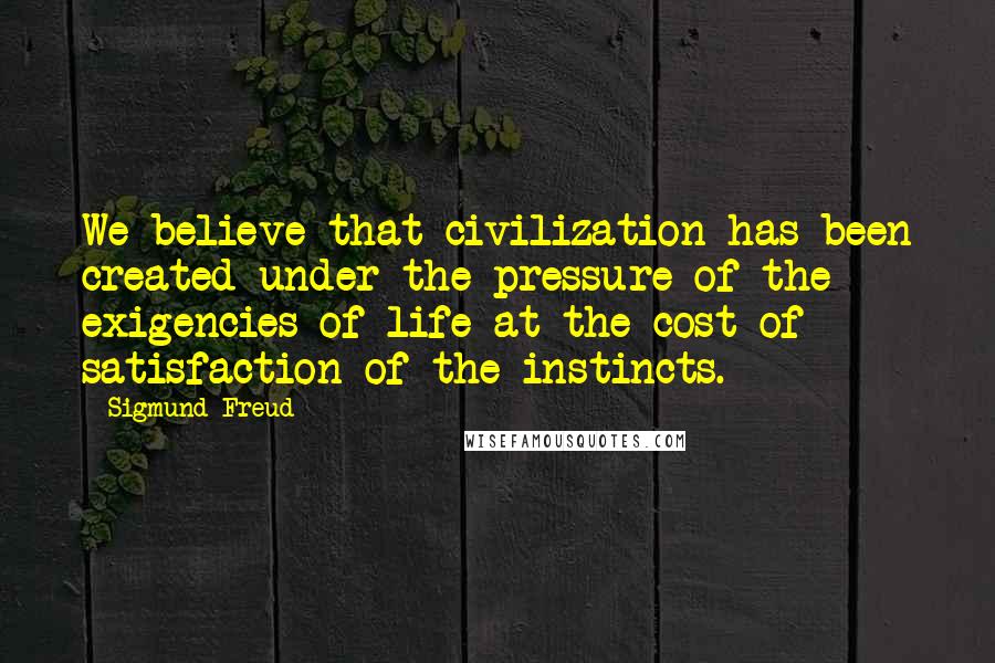 Sigmund Freud Quotes: We believe that civilization has been created under the pressure of the exigencies of life at the cost of satisfaction of the instincts.