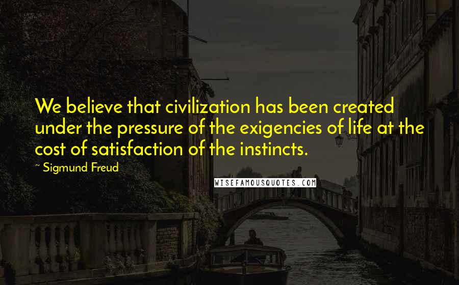 Sigmund Freud Quotes: We believe that civilization has been created under the pressure of the exigencies of life at the cost of satisfaction of the instincts.
