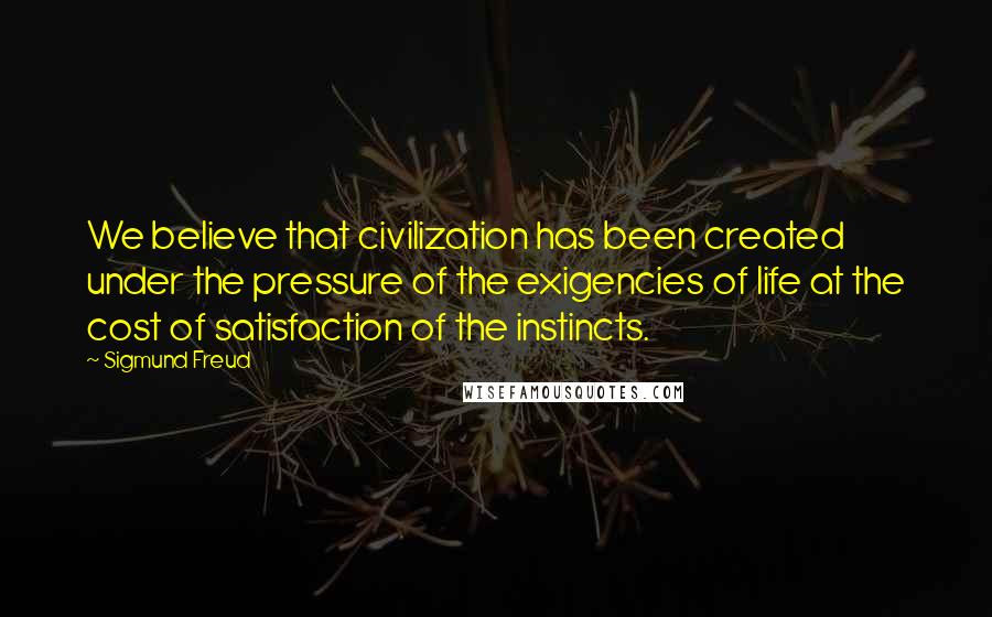 Sigmund Freud Quotes: We believe that civilization has been created under the pressure of the exigencies of life at the cost of satisfaction of the instincts.