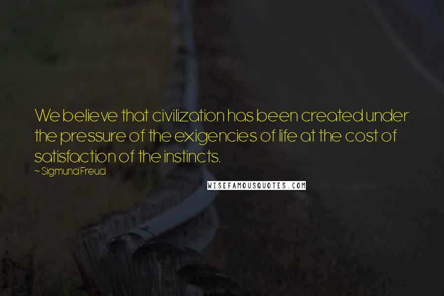 Sigmund Freud Quotes: We believe that civilization has been created under the pressure of the exigencies of life at the cost of satisfaction of the instincts.