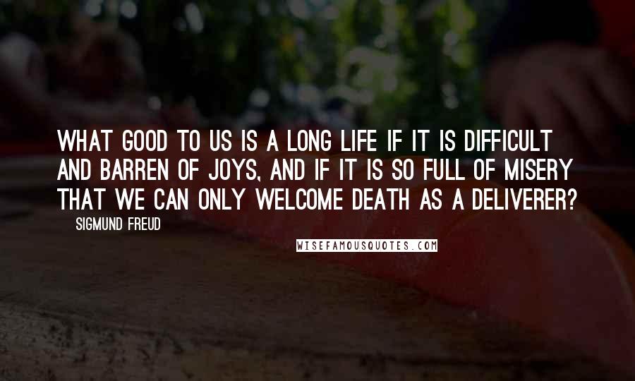 Sigmund Freud Quotes: What good to us is a long life if it is difficult and barren of joys, and if it is so full of misery that we can only welcome death as a deliverer?