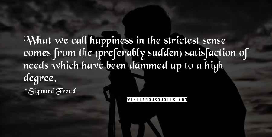 Sigmund Freud Quotes: What we call happiness in the strictest sense comes from the (preferably sudden) satisfaction of needs which have been dammed up to a high degree.