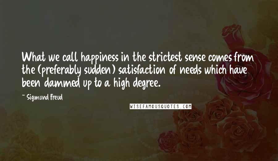 Sigmund Freud Quotes: What we call happiness in the strictest sense comes from the (preferably sudden) satisfaction of needs which have been dammed up to a high degree.