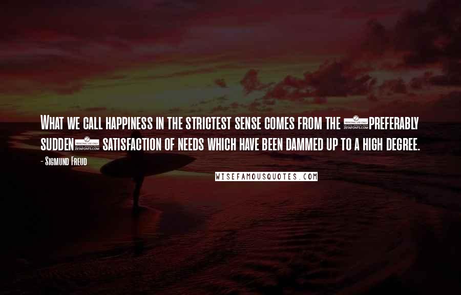 Sigmund Freud Quotes: What we call happiness in the strictest sense comes from the (preferably sudden) satisfaction of needs which have been dammed up to a high degree.