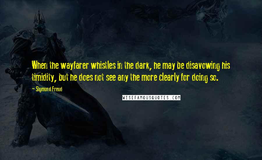 Sigmund Freud Quotes: When the wayfarer whistles in the dark, he may be disavowing his timidity, but he does not see any the more clearly for doing so.