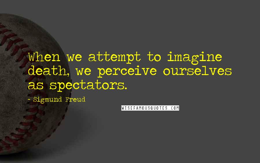 Sigmund Freud Quotes: When we attempt to imagine death, we perceive ourselves as spectators.