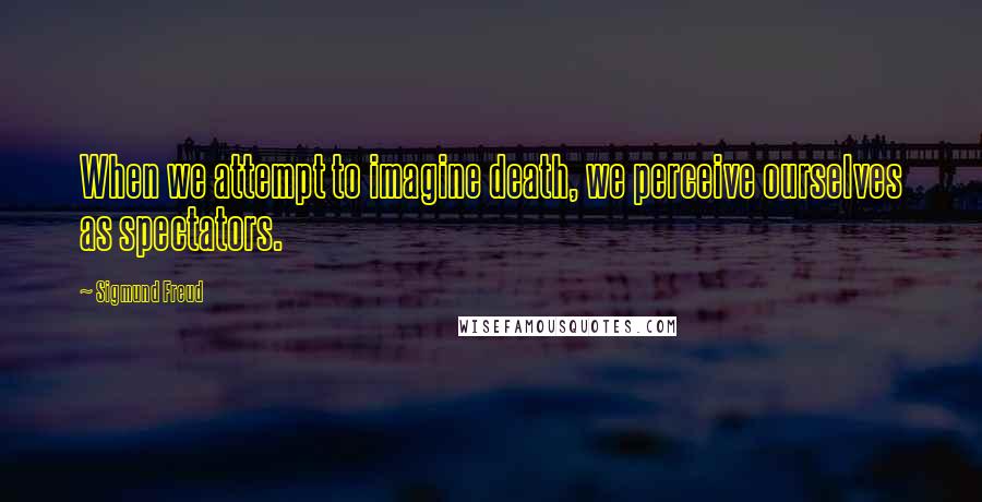 Sigmund Freud Quotes: When we attempt to imagine death, we perceive ourselves as spectators.