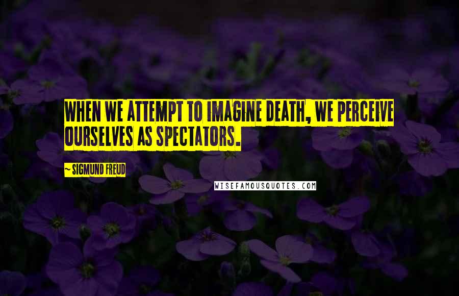 Sigmund Freud Quotes: When we attempt to imagine death, we perceive ourselves as spectators.