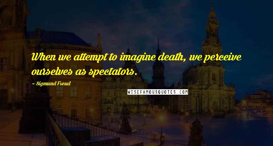 Sigmund Freud Quotes: When we attempt to imagine death, we perceive ourselves as spectators.