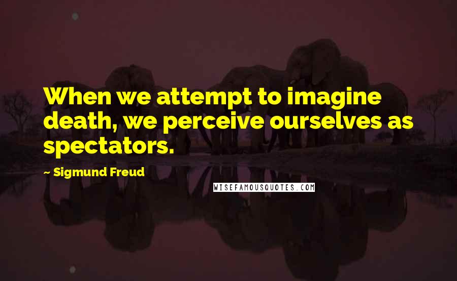 Sigmund Freud Quotes: When we attempt to imagine death, we perceive ourselves as spectators.