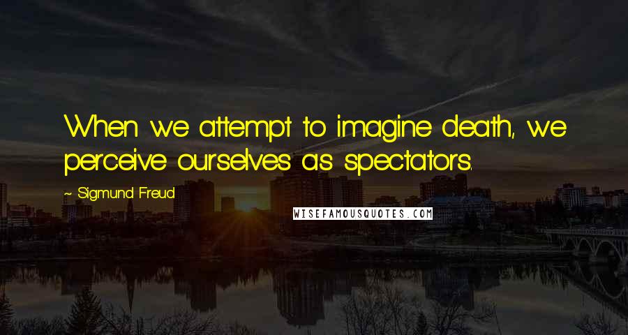 Sigmund Freud Quotes: When we attempt to imagine death, we perceive ourselves as spectators.