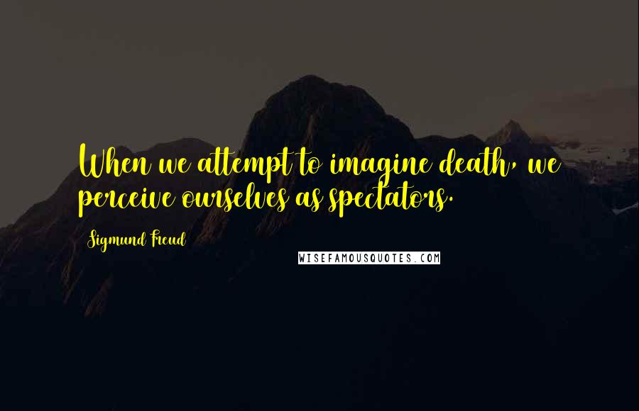 Sigmund Freud Quotes: When we attempt to imagine death, we perceive ourselves as spectators.