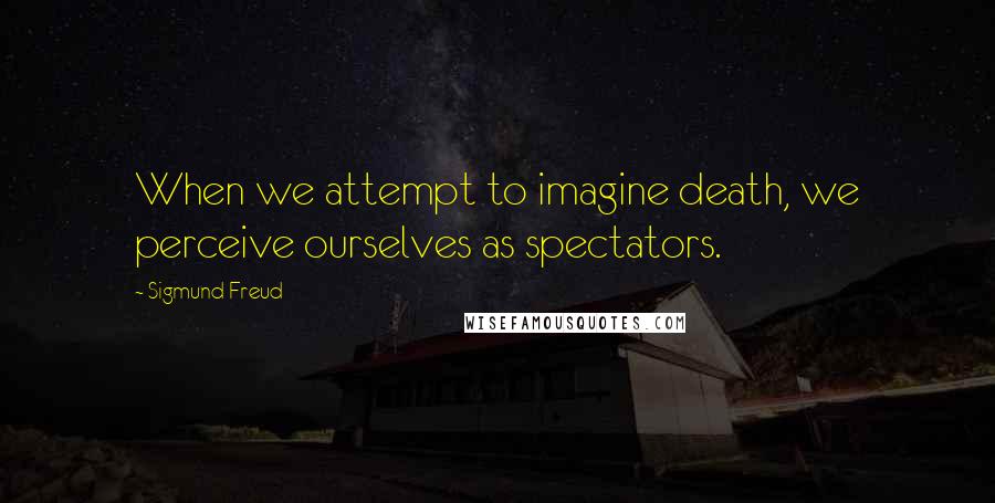 Sigmund Freud Quotes: When we attempt to imagine death, we perceive ourselves as spectators.