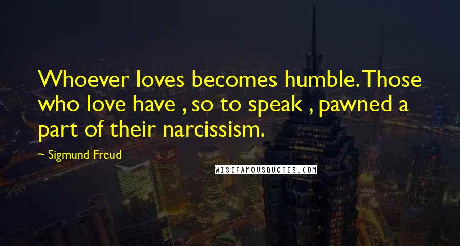 Sigmund Freud Quotes: Whoever loves becomes humble. Those who love have , so to speak , pawned a part of their narcissism.