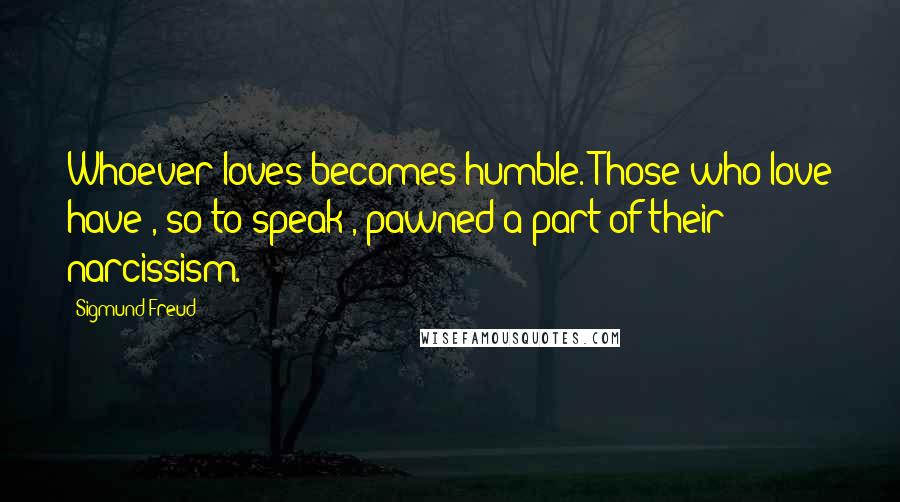 Sigmund Freud Quotes: Whoever loves becomes humble. Those who love have , so to speak , pawned a part of their narcissism.