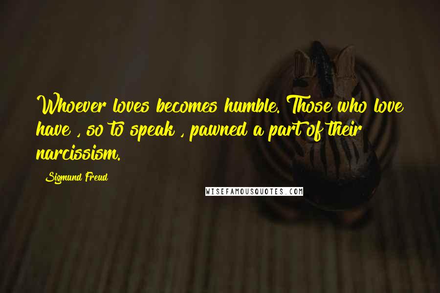 Sigmund Freud Quotes: Whoever loves becomes humble. Those who love have , so to speak , pawned a part of their narcissism.