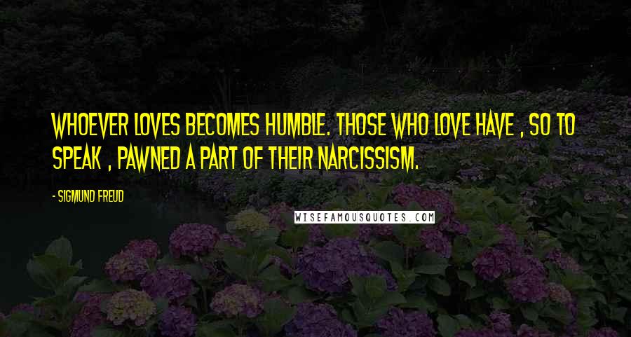 Sigmund Freud Quotes: Whoever loves becomes humble. Those who love have , so to speak , pawned a part of their narcissism.